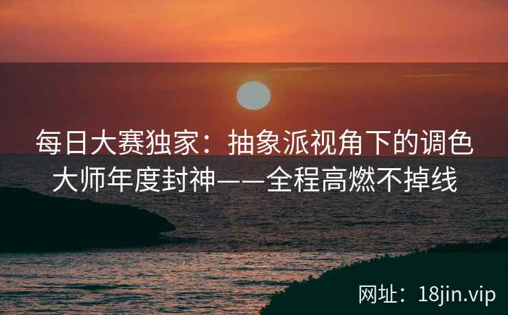 每日大赛独家：抽象派视角下的调色大师年度封神——全程高燃不掉线