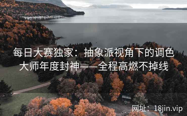 每日大赛独家：抽象派视角下的调色大师年度封神——全程高燃不掉线