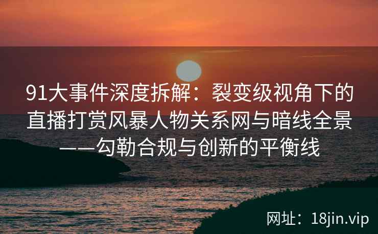 91大事件深度拆解：裂变级视角下的直播打赏风暴人物关系网与暗线全景——勾勒合规与创新的平衡线