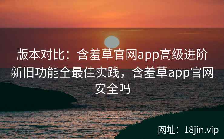 版本对比：含羞草官网app高级进阶新旧功能全最佳实践，含羞草app官网安全吗  第2张