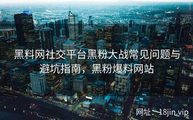 黑料网社交平台黑粉大战常见问题与避坑指南，黑粉爆料网站