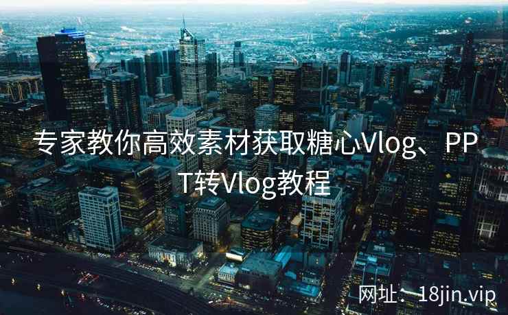 专家教你高效素材获取糖心Vlog、PPT转Vlog教程