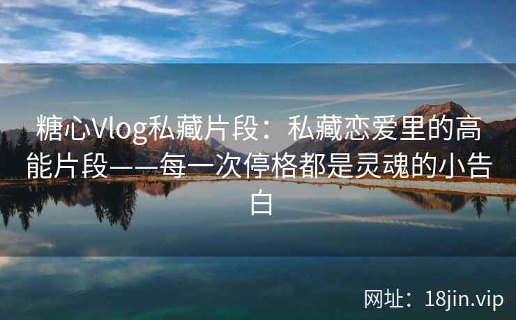 糖心Vlog私藏片段：私藏恋爱里的高能片段——每一次停格都是灵魂的小告白