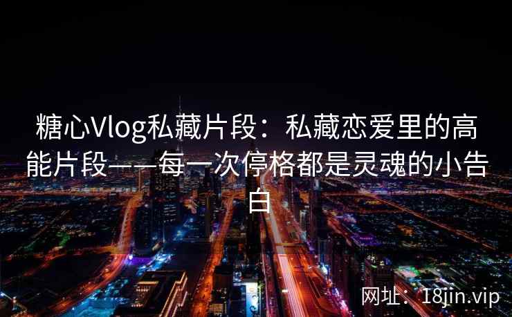 糖心Vlog私藏片段：私藏恋爱里的高能片段——每一次停格都是灵魂的小告白