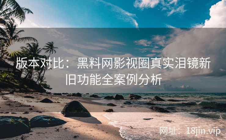版本对比：黑料网影视圈真实泪镜新旧功能全案例分析