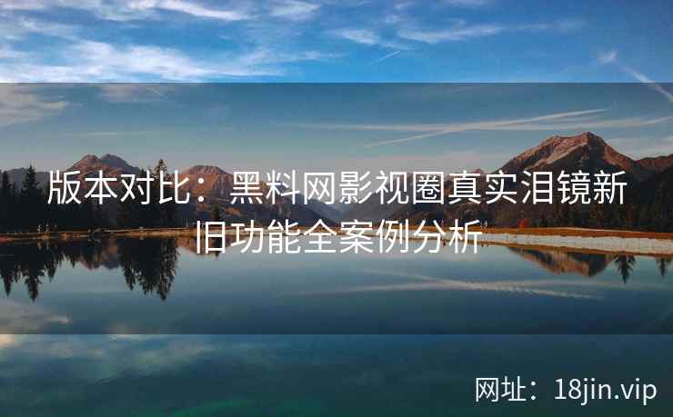 版本对比：黑料网影视圈真实泪镜新旧功能全案例分析