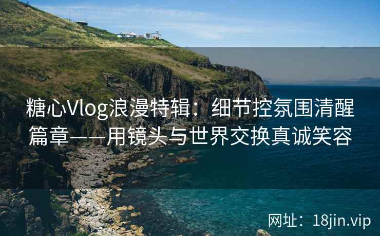 糖心Vlog浪漫特辑：细节控氛围清醒篇章——用镜头与世界交换真诚笑容