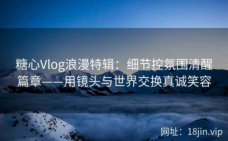 糖心Vlog浪漫特辑：细节控氛围清醒篇章——用镜头与世界交换真诚笑容