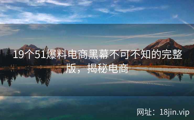 19个51爆料电商黑幕不可不知的完整版，揭秘电商