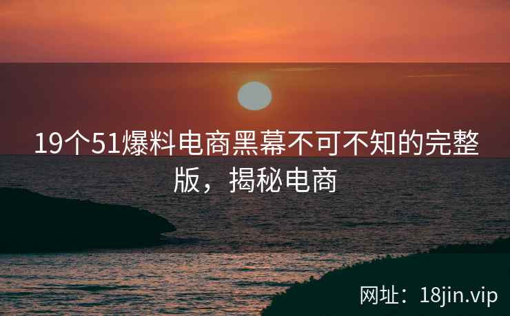 19个51爆料电商黑幕不可不知的完整版，揭秘电商