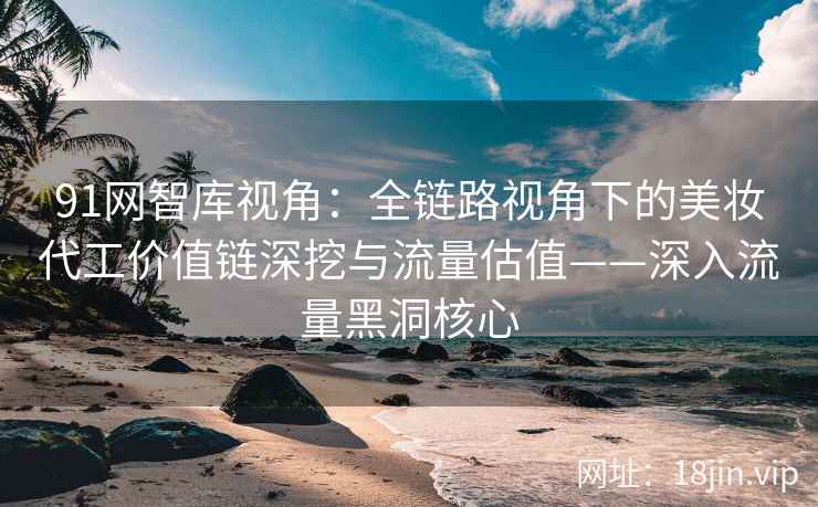 91网智库视角：全链路视角下的美妆代工价值链深挖与流量估值——深入流量黑洞核心