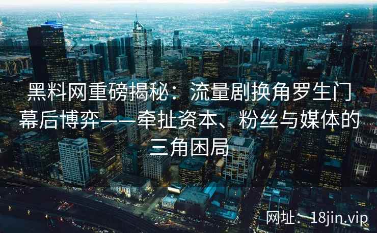 黑料网重磅揭秘：流量剧换角罗生门幕后博弈——牵扯资本、粉丝与媒体的三角困局