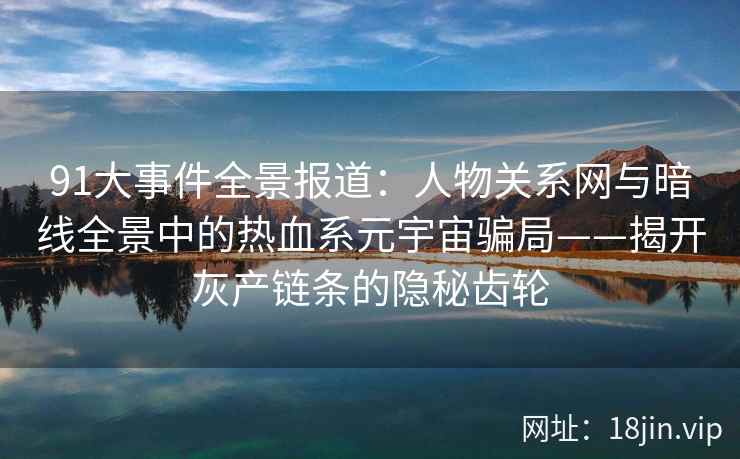 91大事件全景报道：人物关系网与暗线全景中的热血系元宇宙骗局——揭开灰产链条的隐秘齿轮