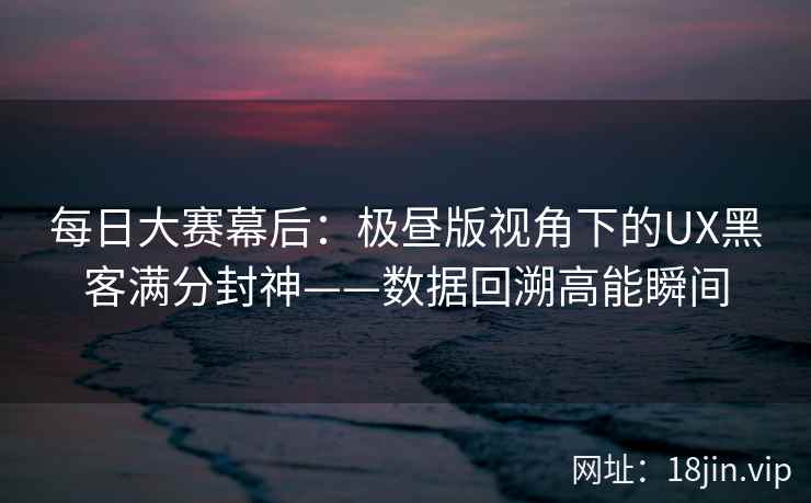 每日大赛幕后：极昼版视角下的UX黑客满分封神——数据回溯高能瞬间