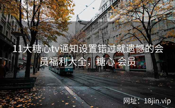 11大糖心tv通知设置错过就遗憾的会员福利大全，糖心 会员