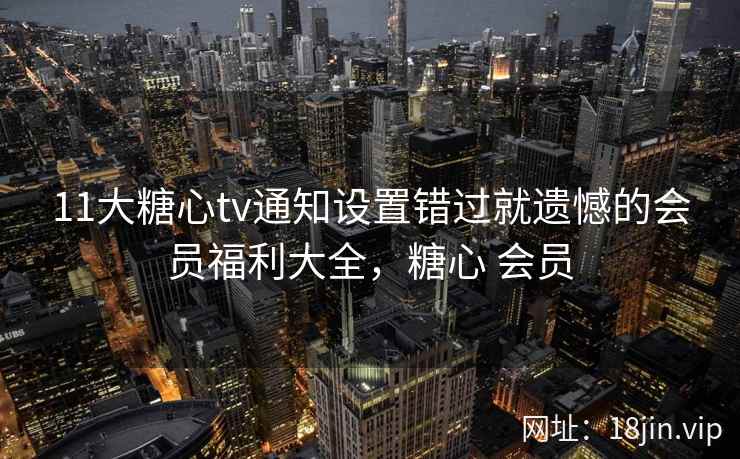 11大糖心tv通知设置错过就遗憾的会员福利大全，糖心 会员