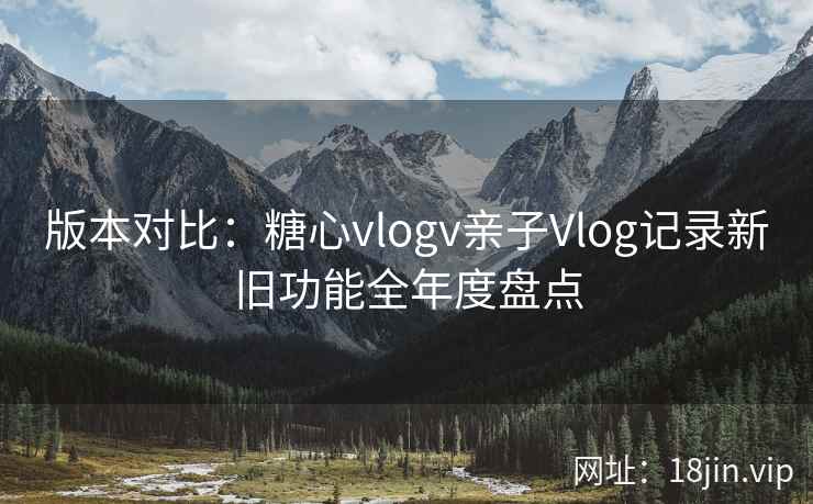 版本对比：糖心vlogv亲子Vlog记录新旧功能全年度盘点