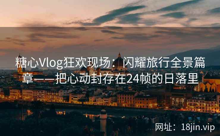 糖心Vlog狂欢现场：闪耀旅行全景篇章——把心动封存在24帧的日落里