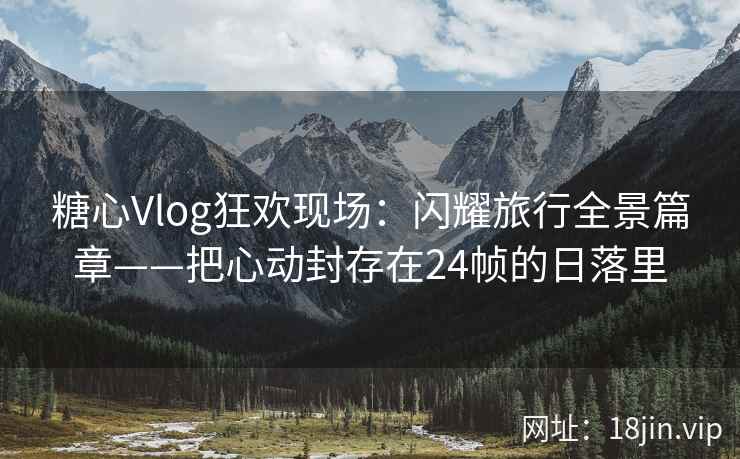 糖心Vlog狂欢现场：闪耀旅行全景篇章——把心动封存在24帧的日落里