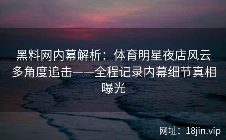 黑料网内幕解析：体育明星夜店风云多角度追击——全程记录内幕细节真相曝光