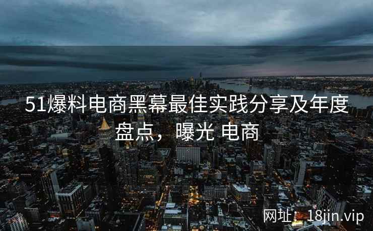51爆料电商黑幕最佳实践分享及年度盘点，曝光 电商