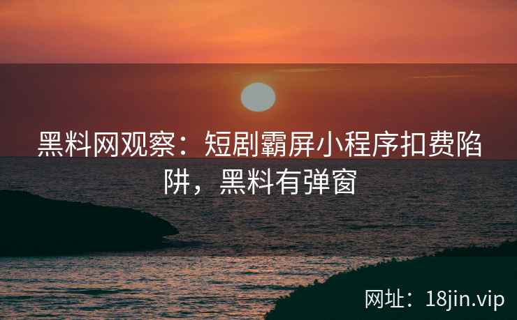 黑料网观察：短剧霸屏小程序扣费陷阱，黑料有弹窗