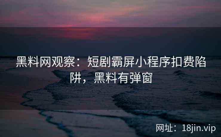 黑料网观察：短剧霸屏小程序扣费陷阱，黑料有弹窗