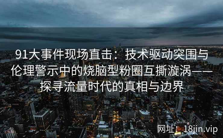 91大事件现场直击：技术驱动突围与伦理警示中的烧脑型粉圈互撕漩涡——探寻流量时代的真相与边界