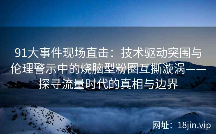 91大事件现场直击：技术驱动突围与伦理警示中的烧脑型粉圈互撕漩涡——探寻流量时代的真相与边界