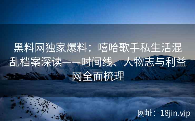 黑料网独家爆料：嘻哈歌手私生活混乱档案深读——时间线、人物志与利益网全面梳理