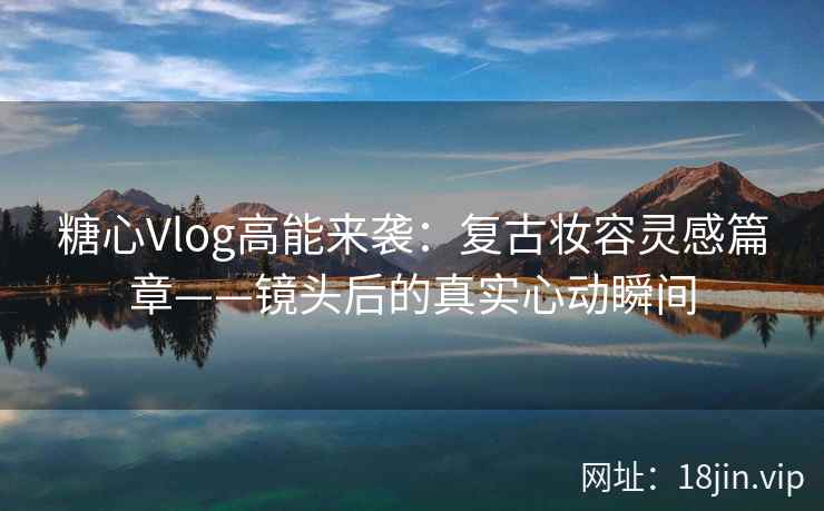 糖心Vlog高能来袭：复古妆容灵感篇章——镜头后的真实心动瞬间