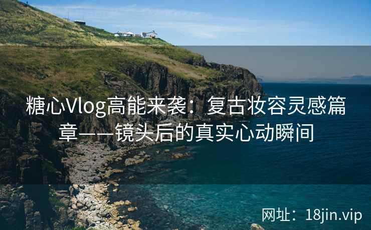 糖心Vlog高能来袭：复古妆容灵感篇章——镜头后的真实心动瞬间