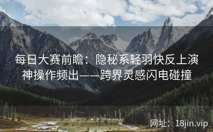 每日大赛前瞻：隐秘系轻羽快反上演神操作频出——跨界灵感闪电碰撞