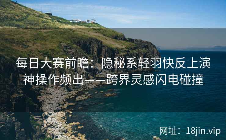 每日大赛前瞻：隐秘系轻羽快反上演神操作频出——跨界灵感闪电碰撞