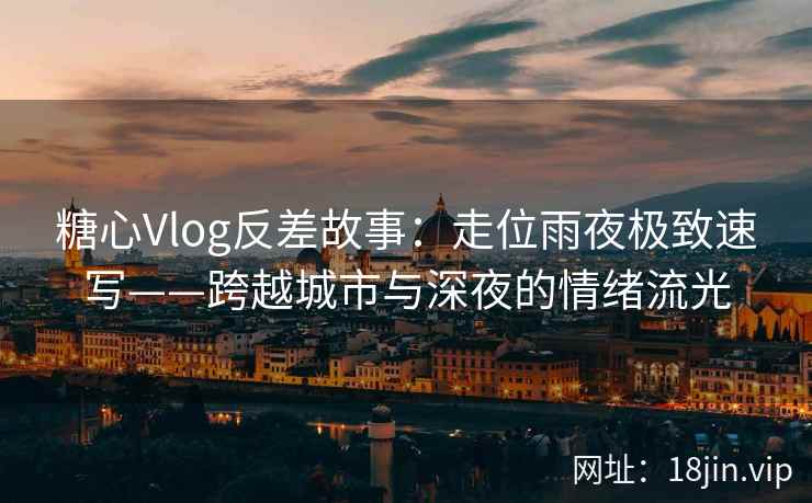 糖心Vlog反差故事：走位雨夜极致速写——跨越城市与深夜的情绪流光