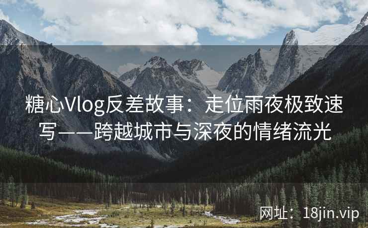 糖心Vlog反差故事：走位雨夜极致速写——跨越城市与深夜的情绪流光