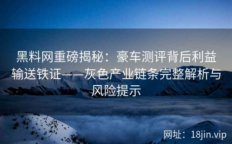 黑料网重磅揭秘：豪车测评背后利益输送铁证——灰色产业链条完整解析与风险提示