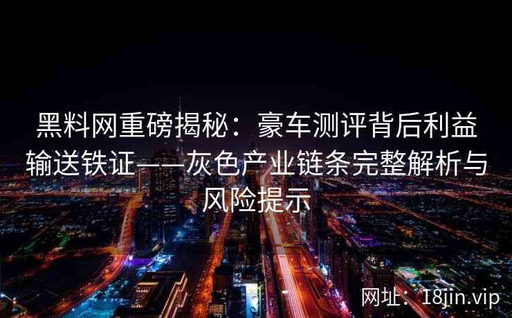 黑料网重磅揭秘：豪车测评背后利益输送铁证——灰色产业链条完整解析与风险提示