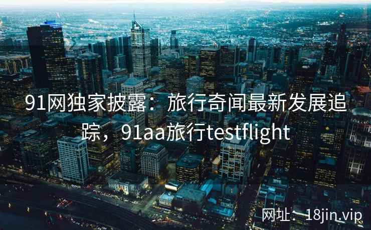91网独家披露：旅行奇闻最新发展追踪，91aa旅行testflight