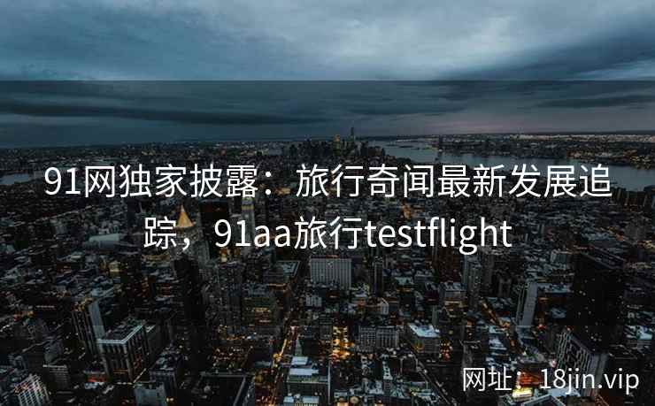 91网独家披露：旅行奇闻最新发展追踪，91aa旅行testflight