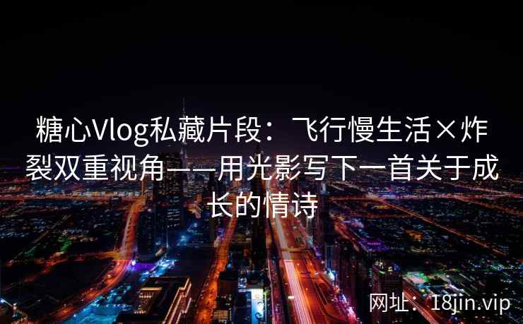 糖心Vlog私藏片段：飞行慢生活×炸裂双重视角——用光影写下一首关于成长的情诗