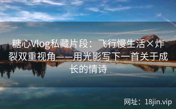 糖心Vlog私藏片段：飞行慢生活×炸裂双重视角——用光影写下一首关于成长的情诗