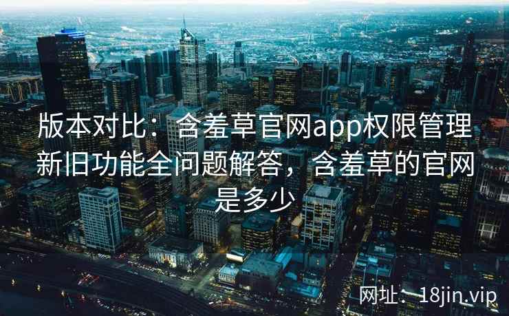 版本对比：含羞草官网app权限管理新旧功能全问题解答，含羞草的官网是多少