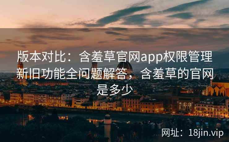 版本对比：含羞草官网app权限管理新旧功能全问题解答，含羞草的官网是多少