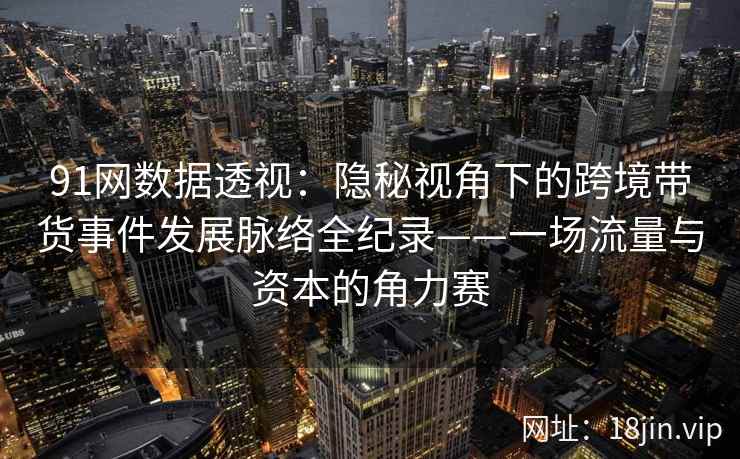 91网数据透视：隐秘视角下的跨境带货事件发展脉络全纪录——一场流量与资本的角力赛