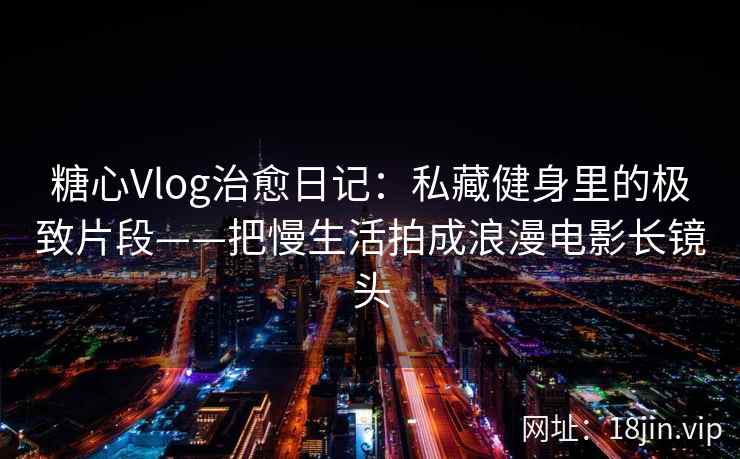 糖心Vlog治愈日记：私藏健身里的极致片段——把慢生活拍成浪漫电影长镜头