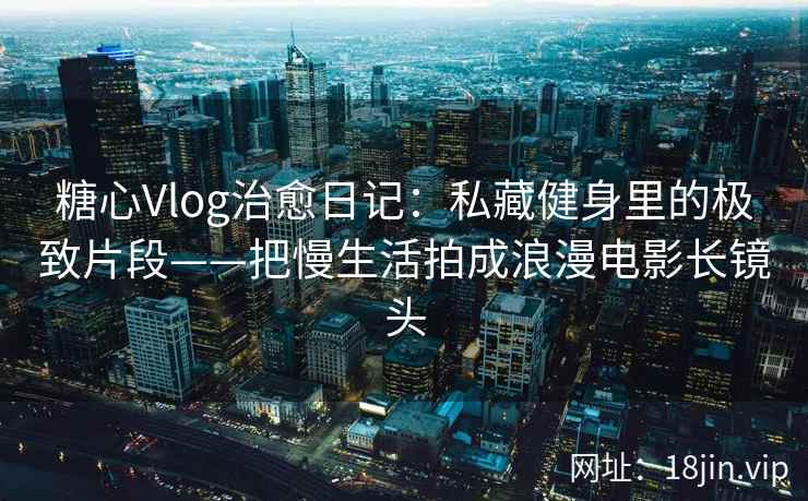 糖心Vlog治愈日记：私藏健身里的极致片段——把慢生活拍成浪漫电影长镜头