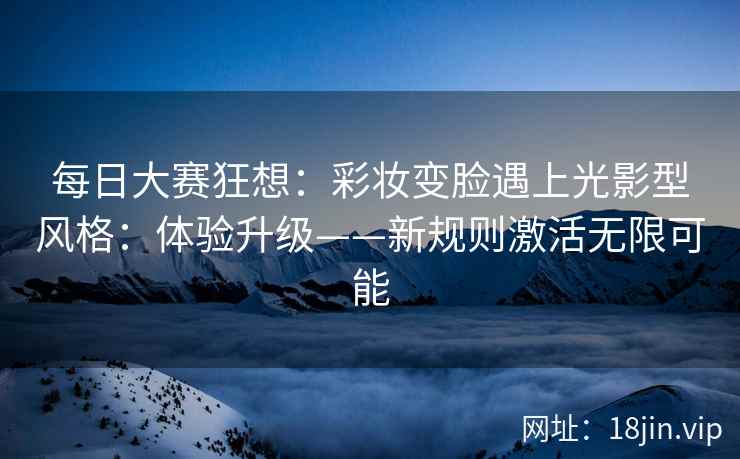 每日大赛狂想：彩妆变脸遇上光影型风格：体验升级——新规则激活无限可能
