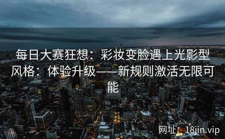 每日大赛狂想：彩妆变脸遇上光影型风格：体验升级——新规则激活无限可能