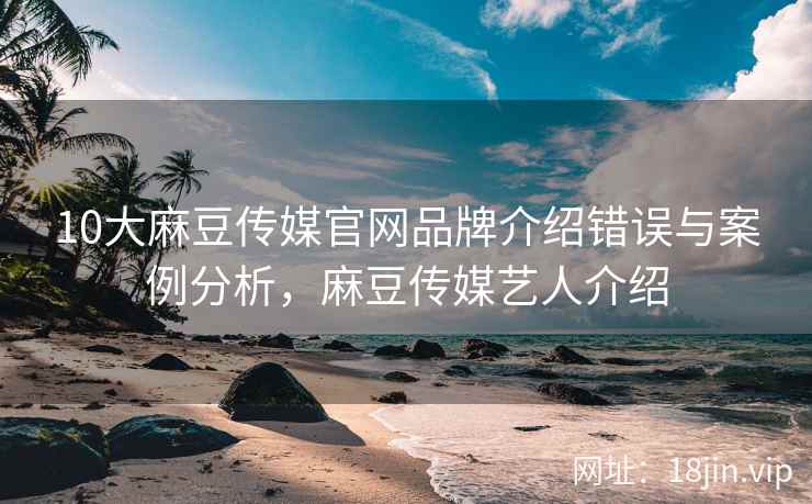 10大麻豆传媒官网品牌介绍错误与案例分析，麻豆传媒艺人介绍